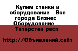 Купим станки и оборудование - Все города Бизнес » Оборудование   . Татарстан респ.